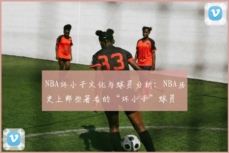 NBA坏小子文化与球员分析：NBA历史上那些著名的“坏小子”球员