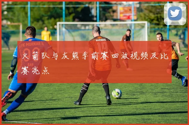 火箭队与灰熊季前赛回放视频及比赛亮点