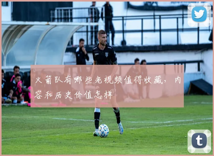 火箭队有哪些老视频值得收藏，内容和历史价值怎样