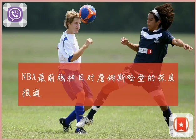 NBA最前线栏目对詹姆斯哈登的深度报道