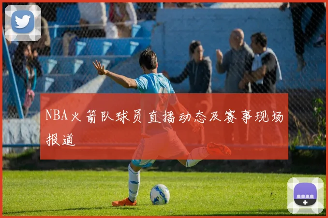 NBA火箭队球员直播动态及赛事现场报道