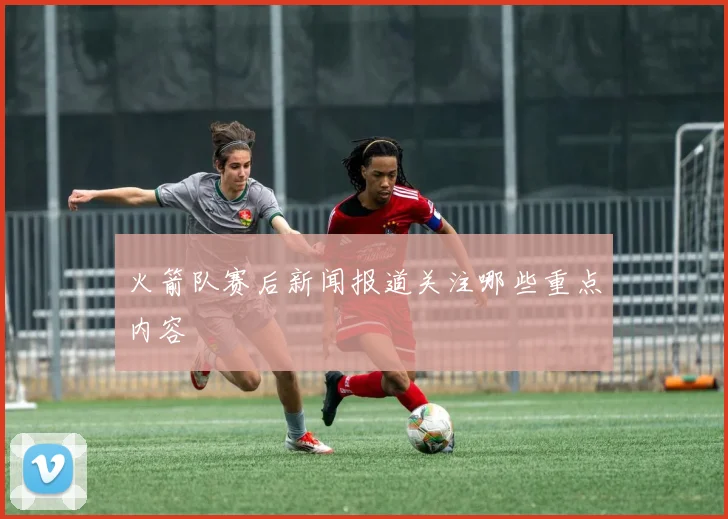 火箭队赛后新闻报道关注哪些重点内容