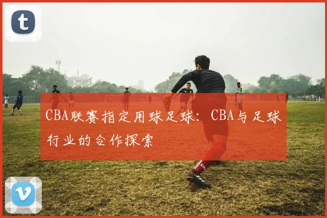 CBA联赛指定用球足球:CBA与足球行业的合作探索